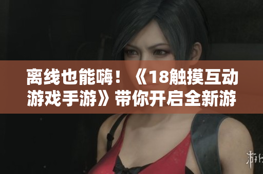 离线也能嗨！《18触摸互动游戏手游》带你开启全新游戏体验
