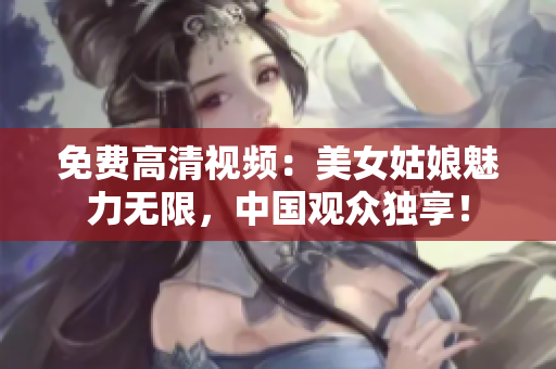 免费高清视频：美女姑娘魅力无限，中国观众独享！