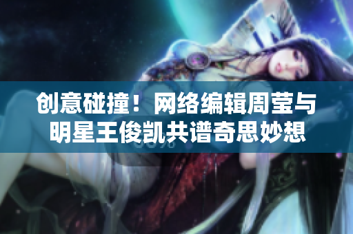创意碰撞！网络编辑周莹与明星王俊凯共谱奇思妙想