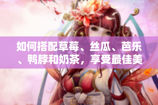 如何搭配草莓、丝瓜、芭乐、鸭脖和奶茶，享受最佳美食体验