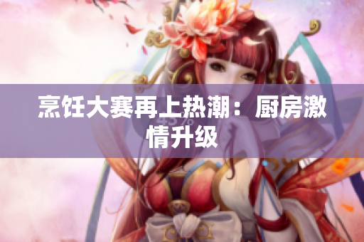 烹饪大赛再上热潮：厨房激情升级