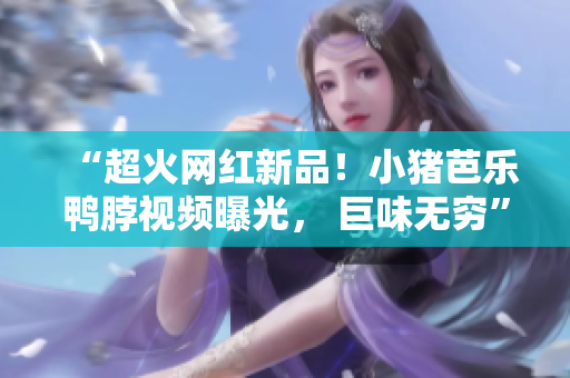“超火网红新品！小猪芭乐鸭脖视频曝光， 巨味无穷”