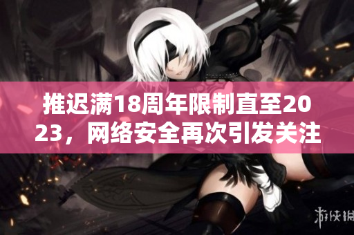 推迟满18周年限制直至2023，网络安全再次引发关注！