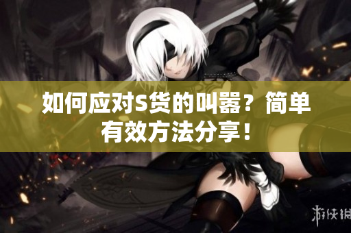 如何应对S货的叫嚣？简单有效方法分享！