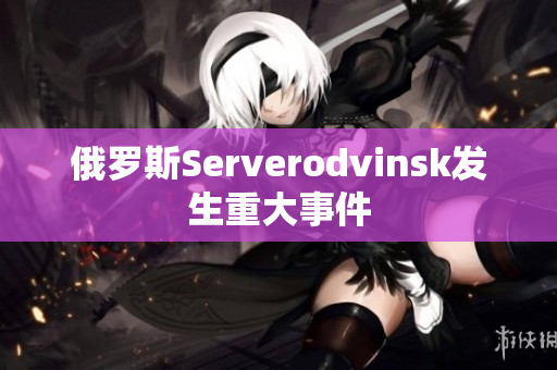 俄罗斯Serverodvinsk发生重大事件
