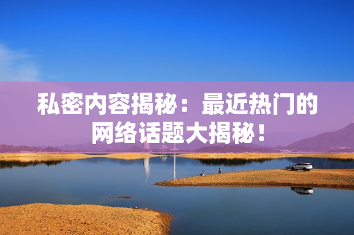 私密内容揭秘：最近热门的网络话题大揭秘！