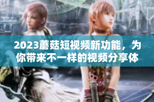 2023蘑菇短视频新功能，为你带来不一样的视频分享体验