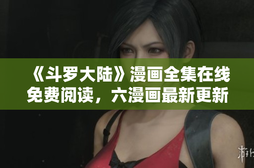 《斗罗大陆》漫画全集在线免费阅读，六漫画最新更新