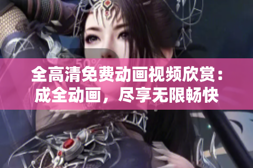 全高清免费动画视频欣赏：成全动画，尽享无限畅快