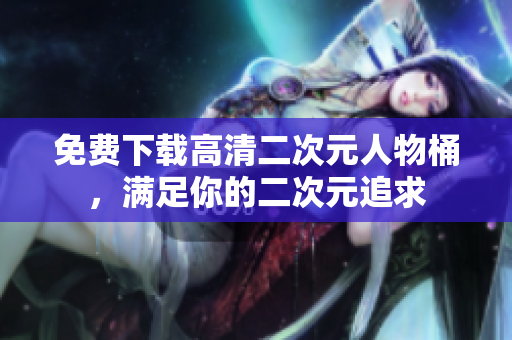 免费下载高清二次元人物桶，满足你的二次元追求
