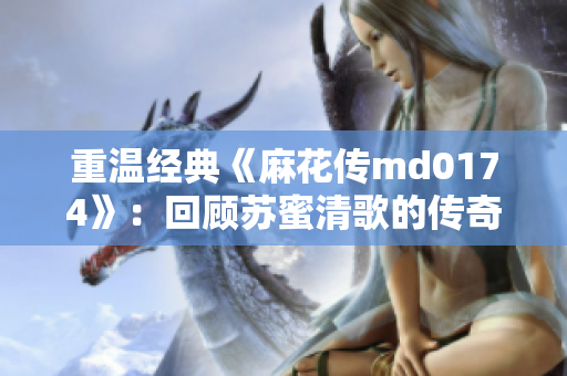 重温经典《麻花传md0174》：回顾苏蜜清歌的传奇历程