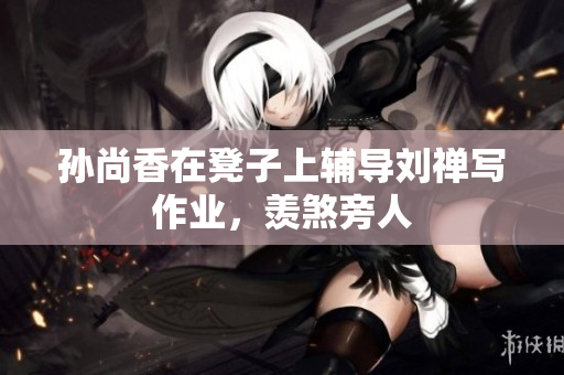 孙尚香在凳子上辅导刘禅写作业，羡煞旁人