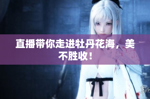 直播带你走进牡丹花海，美不胜收！