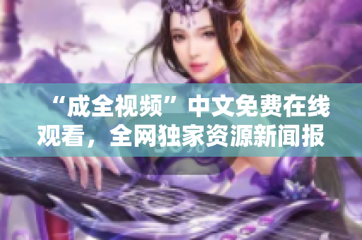 “成全视频”中文免费在线观看，全网独家资源新闻报道