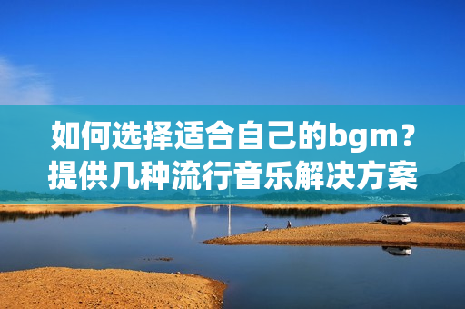 如何选择适合自己的bgm？提供几种流行音乐解决方案