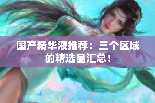 国产精华液推荐：三个区域的精选品汇总！