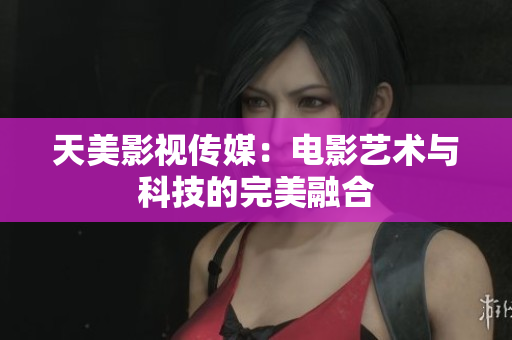 天美影视传媒：电影艺术与科技的完美融合