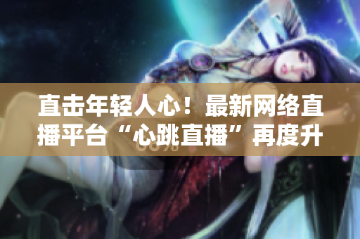 直击年轻人心！最新网络直播平台“心跳直播”再度升级