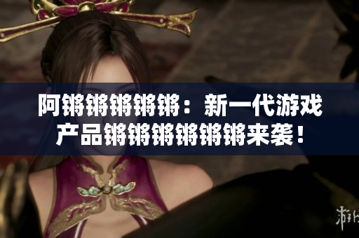 阿锵锵锵锵锵：新一代游戏产品锵锵锵锵锵锵来袭！