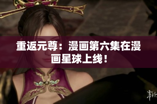 重返元尊：漫画第六集在漫画星球上线！