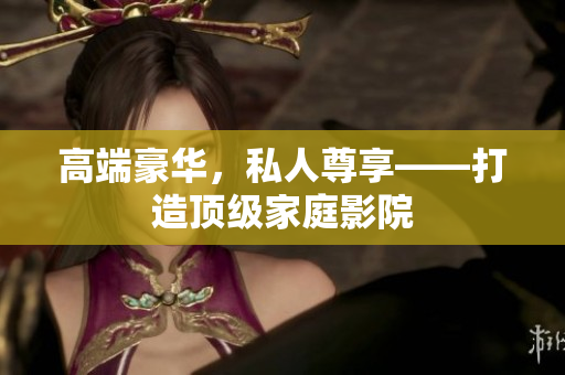 高端豪华，私人尊享——打造顶级家庭影院