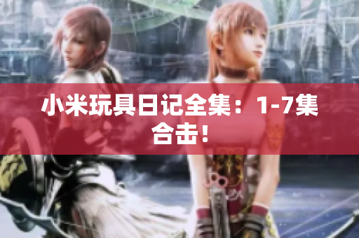 小米玩具日记全集：1-7集合击！