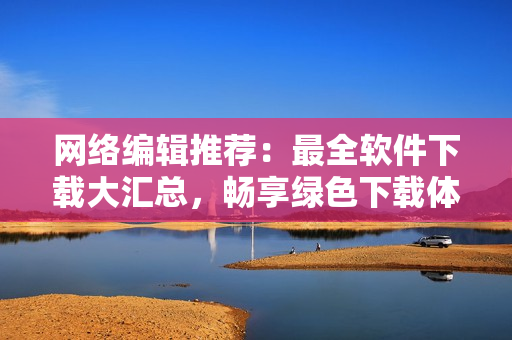 网络编辑推荐：最全软件下载大汇总，畅享绿色下载体验！