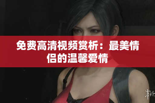免费高清视频赏析：最美情侣的温馨爱情