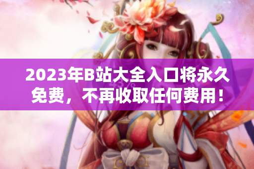 2023年B站大全入口将永久免费，不再收取任何费用！