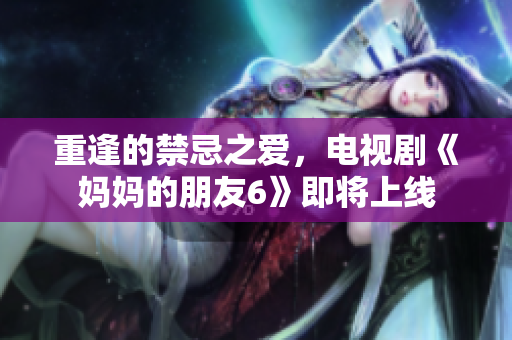 重逢的禁忌之爱，电视剧《妈妈的朋友6》即将上线