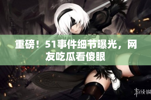 重磅！51事件细节曝光，网友吃瓜看傻眼