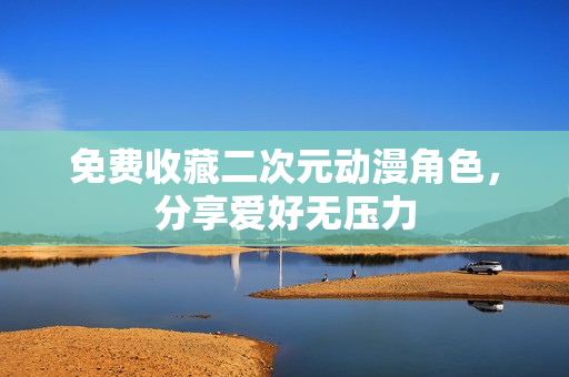 免费收藏二次元动漫角色，分享爱好无压力