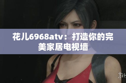 花儿6968atv：打造你的完美家居电视墙
