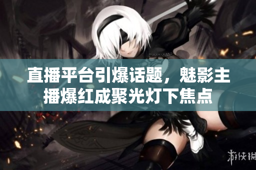 直播平台引爆话题，魅影主播爆红成聚光灯下焦点