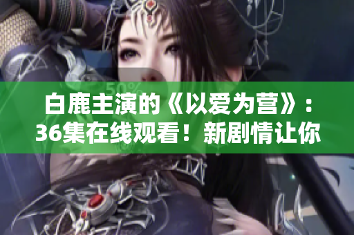 白鹿主演的《以爱为营》：36集在线观看！新剧情让你情不自禁！
