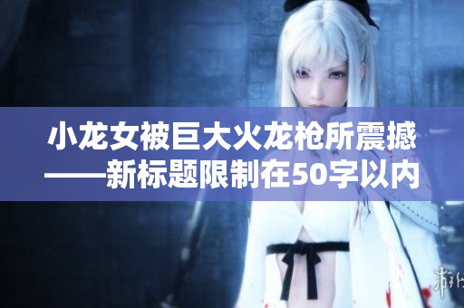 小龙女被巨大火龙枪所震撼——新标题限制在50字以内