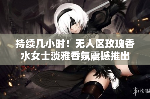 持续几小时！无人区玫瑰香水女士淡雅香氛震撼推出