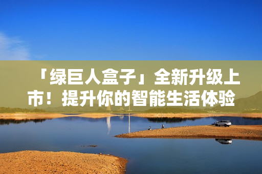 「绿巨人盒子」全新升级上市！提升你的智能生活体验