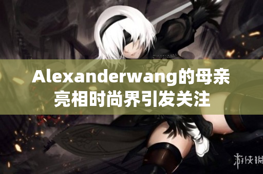 Alexanderwang的母亲亮相时尚界引发关注