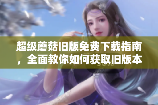 超级蘑菇旧版免费下载指南，全面教你如何获取旧版本超级蘑菇下载！