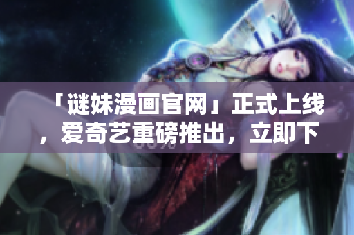 「谜妹漫画官网」正式上线，爱奇艺重磅推出，立即下载！