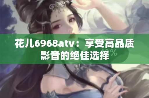 花儿6968atv：享受高品质影音的绝佳选择