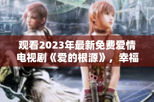 观看2023年最新免费爱情电视剧《爱的根源》，幸福源源而来。
