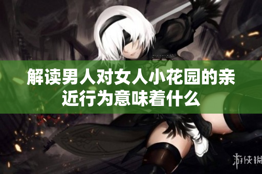 解读男人对女人小花园的亲近行为意味着什么