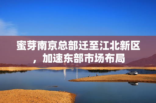 蜜芽南京总部迁至江北新区，加速东部市场布局