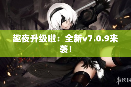 趣夜升级啦：全新v7.0.9来袭！