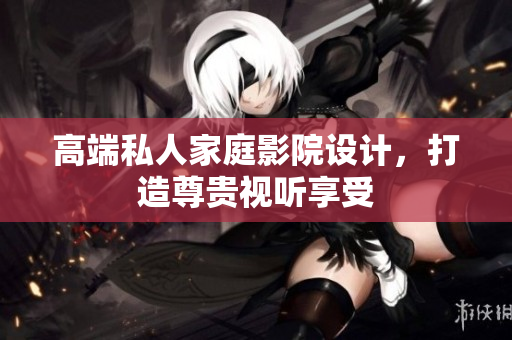 高端私人家庭影院设计，打造尊贵视听享受