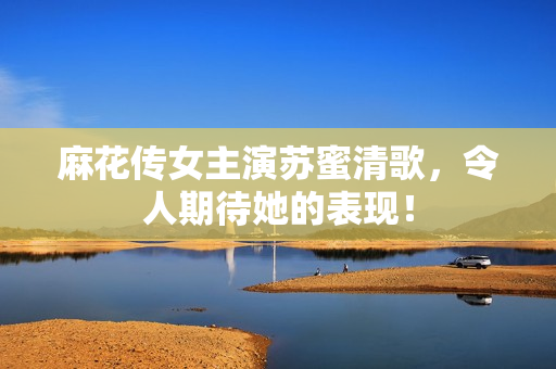 麻花传女主演苏蜜清歌，令人期待她的表现！