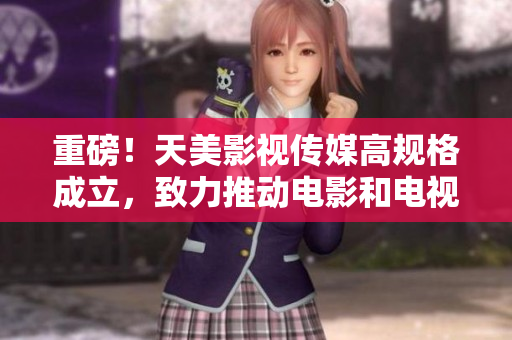 重磅！天美影视传媒高规格成立，致力推动电影和电视剧制作！