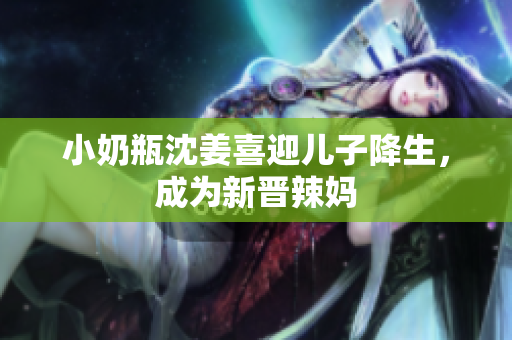 小奶瓶沈姜喜迎儿子降生，成为新晋辣妈